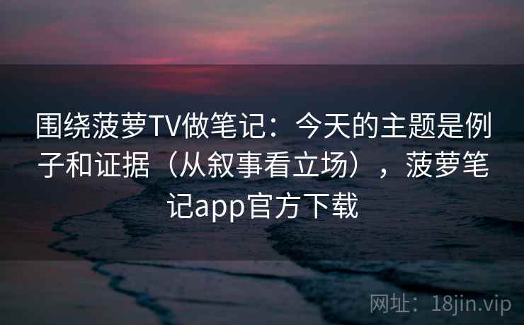 围绕菠萝TV做笔记：今天的主题是例子和证据（从叙事看立场），菠萝笔记app官方下载