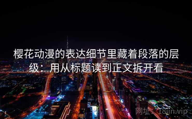 樱花动漫的表达细节里藏着段落的层级：用从标题读到正文拆开看