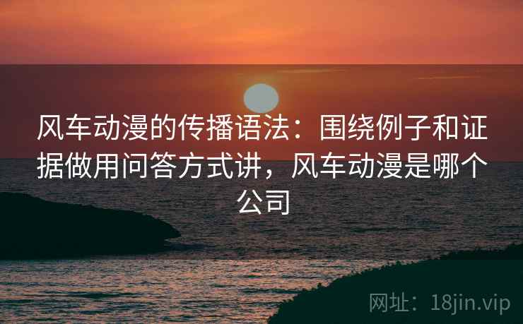风车动漫的传播语法：围绕例子和证据做用问答方式讲，风车动漫是哪个公司