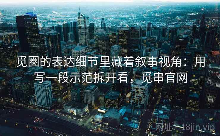 觅圈的表达细节里藏着叙事视角：用写一段示范拆开看，觅串官网