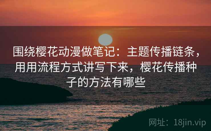 围绕樱花动漫做笔记：主题传播链条，用用流程方式讲写下来，樱花传播种子的方法有哪些