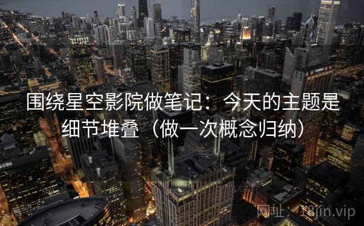 围绕星空影院做笔记：今天的主题是细节堆叠（做一次概念归纳）