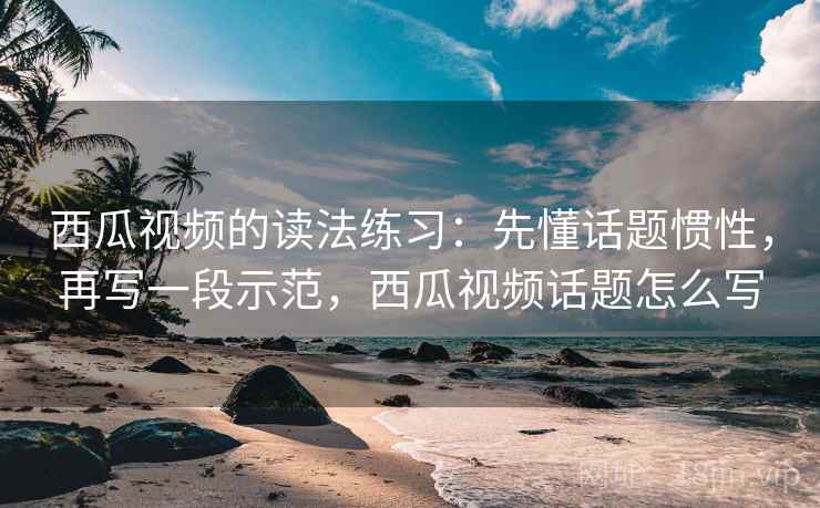 西瓜视频的读法练习：先懂话题惯性，再写一段示范，西瓜视频话题怎么写