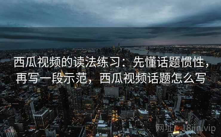 西瓜视频的读法练习：先懂话题惯性，再写一段示范，西瓜视频话题怎么写