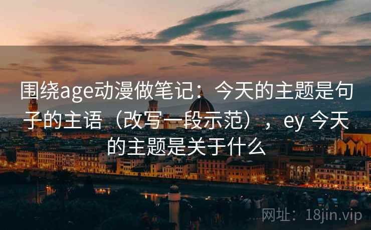围绕age动漫做笔记：今天的主题是句子的主语（改写一段示范），ey 今天的主题是关于什么