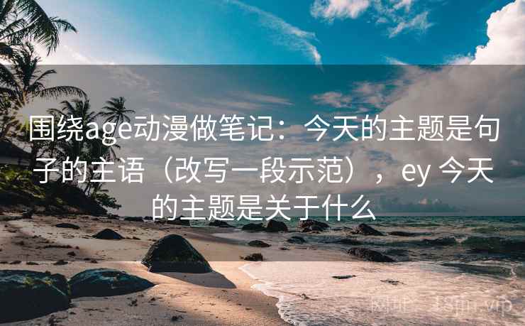 围绕age动漫做笔记：今天的主题是句子的主语（改写一段示范），ey 今天的主题是关于什么