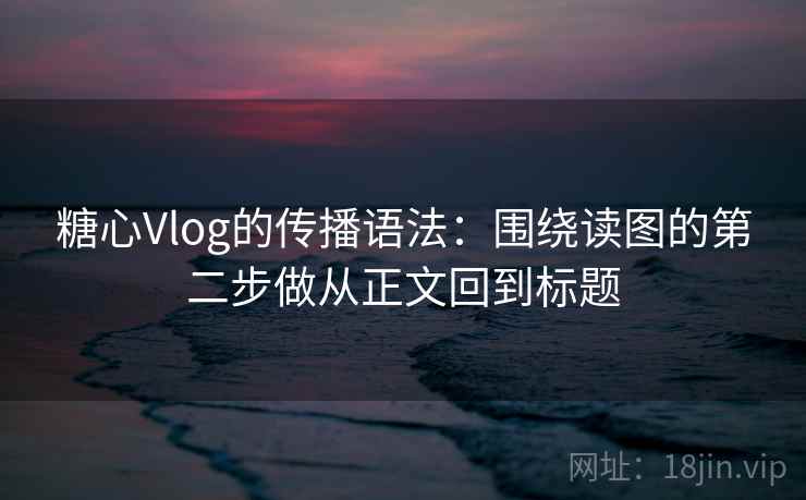 糖心Vlog的传播语法：围绕读图的第二步做从正文回到标题